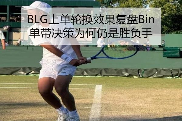 BLG上单轮换效果复盘Bin单带决策为何仍是胜负手